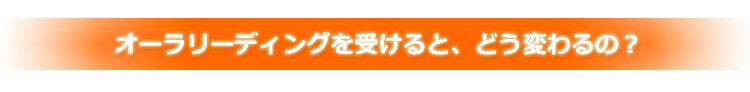 オーラリーディングを受けると、どう変わるの?
